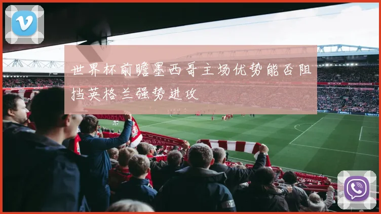 世界杯前瞻墨西哥主场优势能否阻挡英格兰强势进攻
