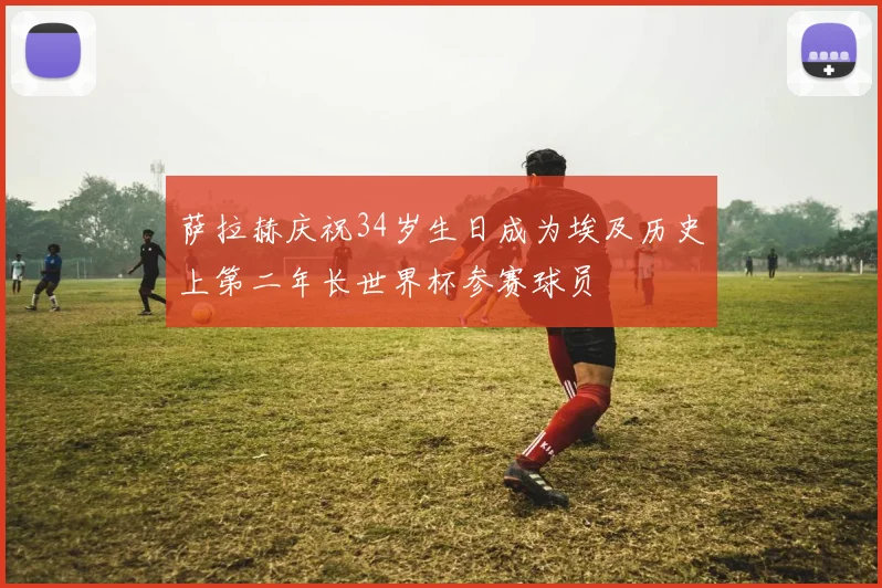 萨拉赫庆祝34岁生日成为埃及历史上第二年长世界杯参赛球员