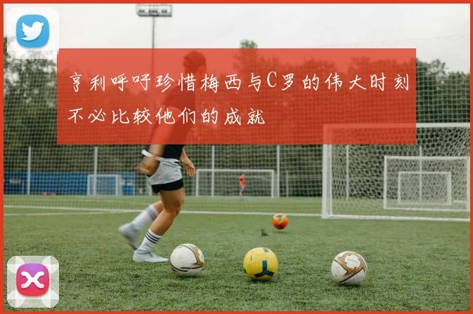 亨利呼吁珍惜梅西与C罗的伟大时刻不必比较他们的成就