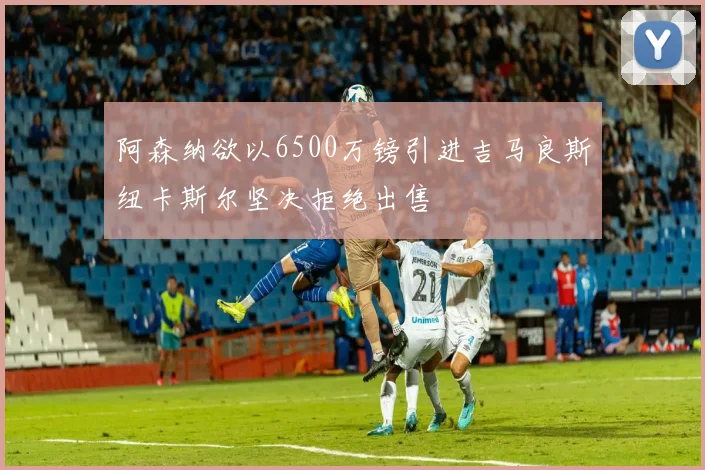 阿森纳欲以6500万镑引进吉马良斯纽卡斯尔坚决拒绝出售