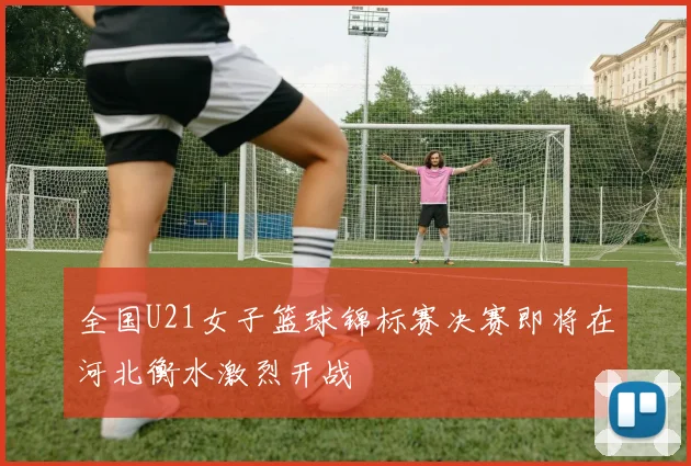 全国U21女子篮球锦标赛决赛即将在河北衡水激烈开战