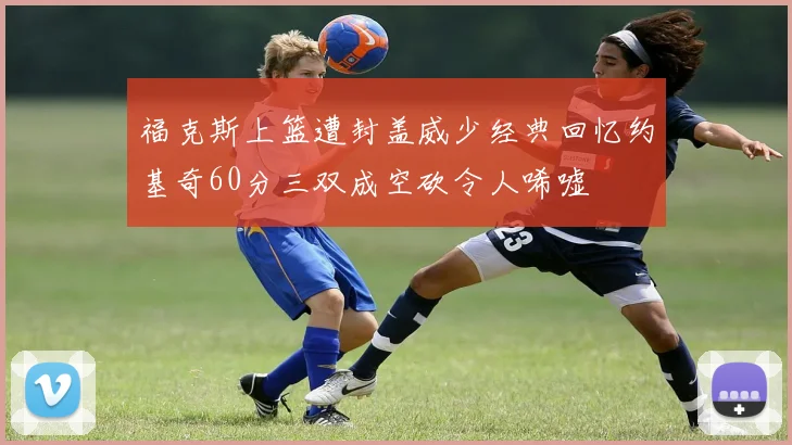 福克斯上篮遭封盖威少经典回忆约基奇60分三双成空砍令人唏嘘