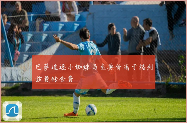 巴萨追逐小蜘蛛马竞要价高于格列兹曼转会费