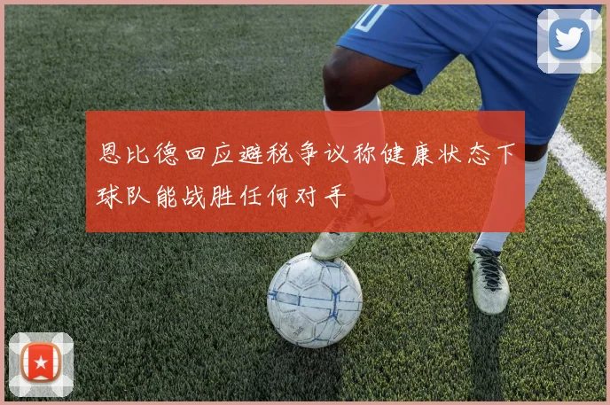 恩比德回应避税争议称健康状态下球队能战胜任何对手