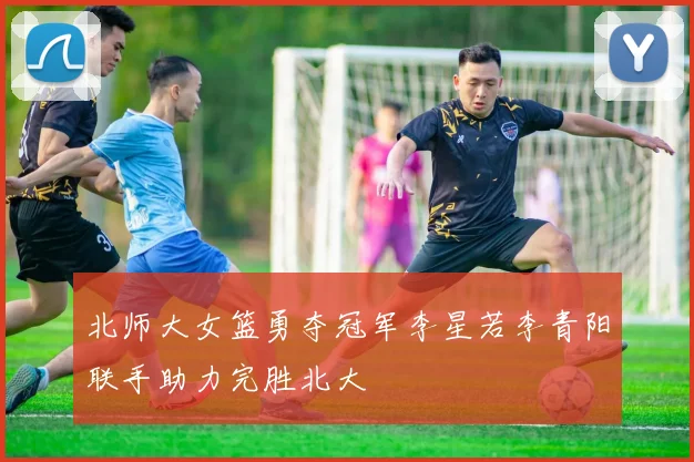 北师大女篮勇夺冠军李星若李青阳联手助力完胜北大