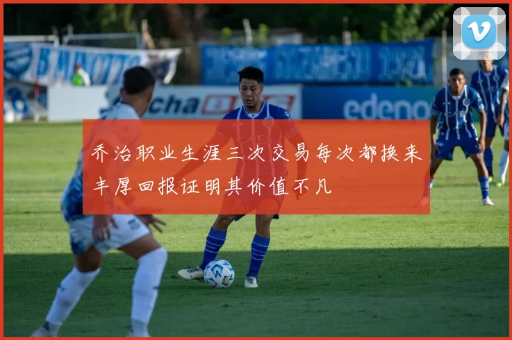 乔治职业生涯三次交易每次都换来丰厚回报证明其价值不凡