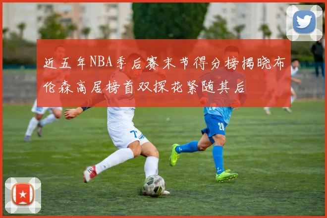 近五年NBA季后赛末节得分榜揭晓布伦森高居榜首双探花紧随其后