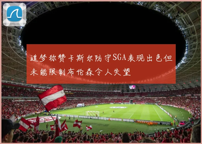 追梦称赞卡斯尔防守SGA表现出色但未能限制布伦森令人失望