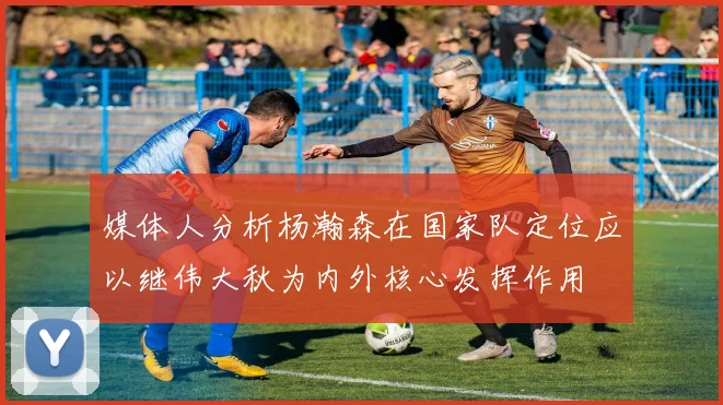 媒体人分析杨瀚森在国家队定位应以继伟大秋为内外核心发挥作用